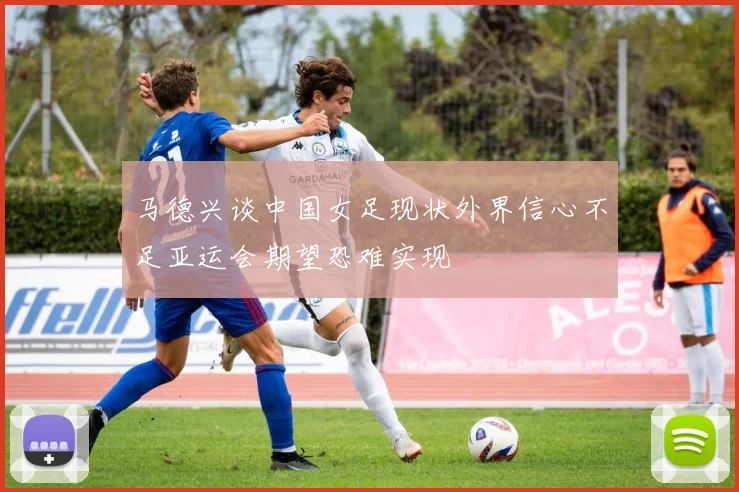 马德兴谈中国女足现状外界信心不足亚运会期望恐难实现
