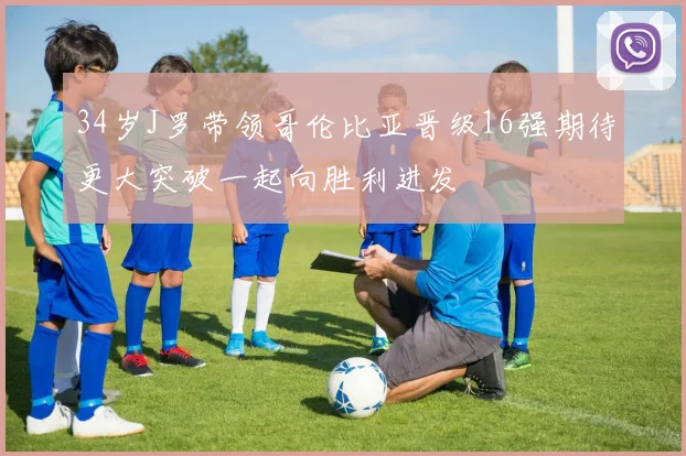 34岁J罗带领哥伦比亚晋级16强期待更大突破一起向胜利进发
