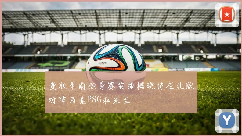 曼联季前热身赛安排揭晓将在北欧对阵马竞PSG和米兰