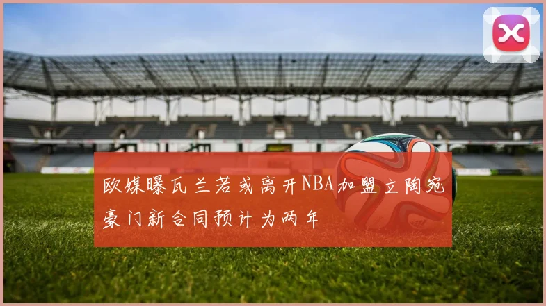 欧媒曝瓦兰若或离开NBA加盟立陶宛豪门新合同预计为两年
