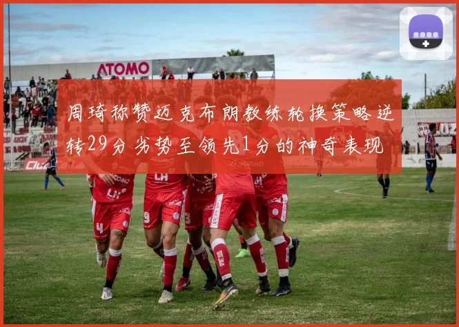 周琦称赞迈克布朗教练轮换策略逆转29分劣势至领先1分的神奇表现