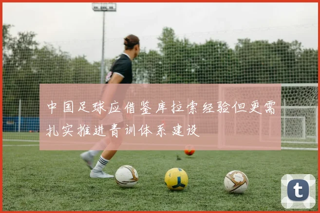 中国足球应借鉴库拉索经验但更需扎实推进青训体系建设