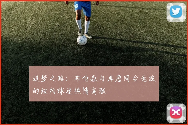 追梦之路：布伦森与库詹同台竞技的纽约球迷热情高涨