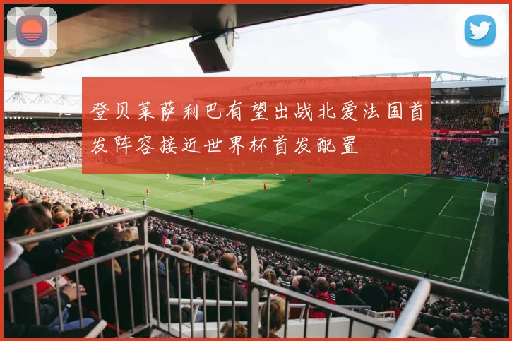 登贝莱萨利巴有望出战北爱法国首发阵容接近世界杯首发配置