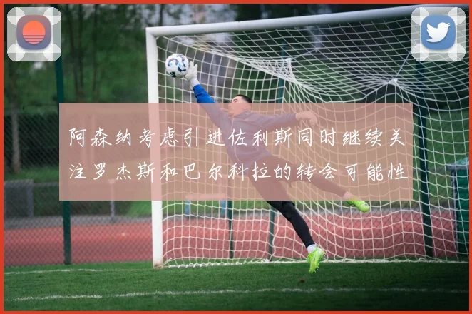 阿森纳考虑引进佐利斯同时继续关注罗杰斯和巴尔科拉的转会可能性