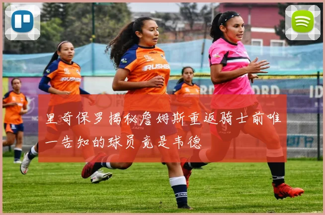 里奇保罗揭秘詹姆斯重返骑士前唯一告知的球员竟是韦德