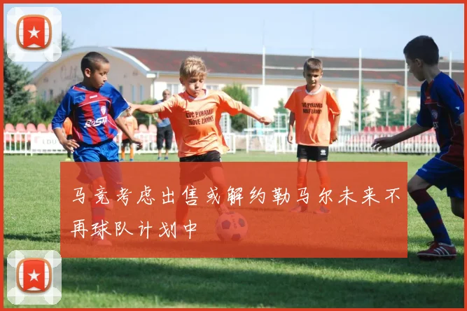 马竞考虑出售或解约勒马尔未来不再球队计划中