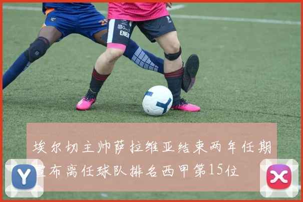 埃尔切主帅萨拉维亚结束两年任期宣布离任球队排名西甲第15位