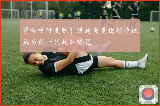 萨哈呼吁曼联引进迪奥曼德期待他成为新一代超级球星