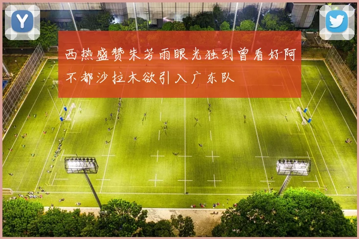 西热盛赞朱芳雨眼光独到曾看好阿不都沙拉木欲引入广东队