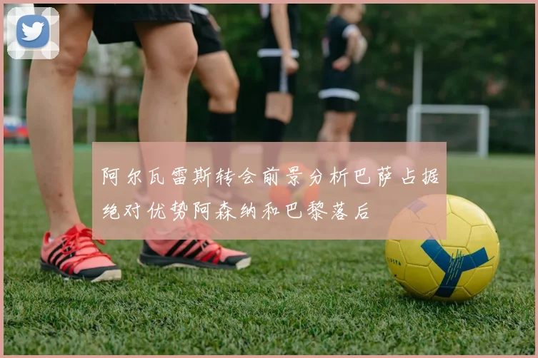 阿尔瓦雷斯转会前景分析巴萨占据绝对优势阿森纳和巴黎落后