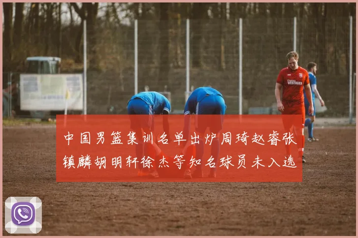 中国男篮集训名单出炉周琦赵睿张镇麟胡明轩徐杰等知名球员未入选