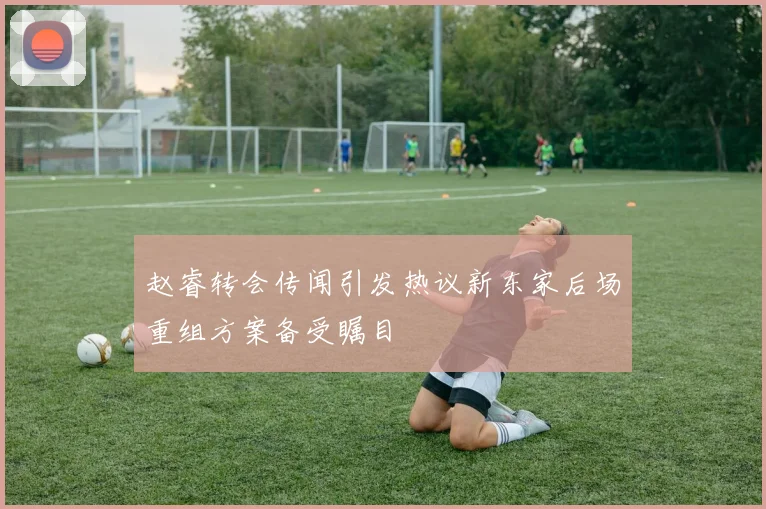 赵睿转会传闻引发热议新东家后场重组方案备受瞩目