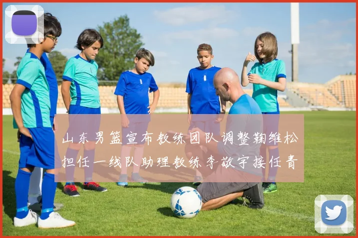 山东男篮宣布教练团队调整鞠维松担任一线队助理教练李敬宇接任青年队主教练