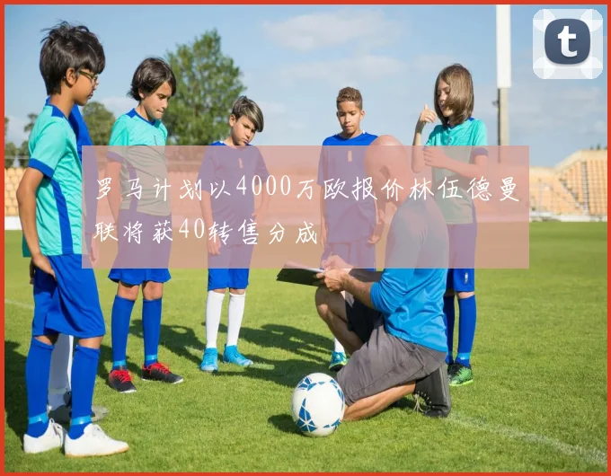 罗马计划以4000万欧报价林伍德曼联将获40转售分成